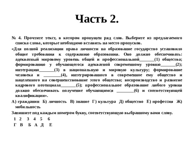 Часть 2. № 4. Прочтите текст, в котором пропущен ряд слов. Выберите из предлагаемого списка слова, которые необходимо вставить на место пропусков. «Для полной реализации права личности на образование государство установило общие требования к содержанию образования. Оно должно обеспечивать: адекватный мировому уровень общей и профессиональной_______(1) общества; формированию у обучающегося адекватной современному уровню_______(2); интеграцию_______(3) в национальную и мировую культуру; формирование человека и ________(4), интегрированного в современное ему общество и нацеленного на совершенствование этого общества; воспроизводство и развитие кадрового потенциала_______(5); профессиональное образование любого уровня должно обеспечивать получение обучающимся ________(6) и соответствующей квалификации». А) гражданин Б) личность В) знание Г) культура Д) общество Е) профессия Ж) мобильность Запишите под каждым номером букву, соответствующую выбранному вами слову.  1 2 3 4 5 6  Г В Б А Д Е  