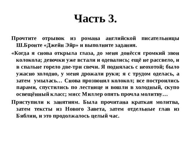 Часть 3. Прочтите отрывок из романа английской писательницы Ш.Бронте «Джейн Эйр» и выполните задания. «Когда я снова открыла глаза, до меня донёсся громкий звон колокола; девочки уже встали и одевались; ещё не рассвело, и в спальне горело две-три свечи. Я поднялась с неохотой; было ужасно холодно, у меня дрожали руки; я с трудом оделась, а затем умылась… Снова прозвонил колокол; все построились парами, спустились по лестнице и вошли в холодный, скупо освещённый класс; мисс Миллер опять прочла молитву… Приступили к занятиям. Была прочитана краткая молитва, затем тексты из Нового Завета, затем отдельные глав из Библии, и это продолжалось целый час. 