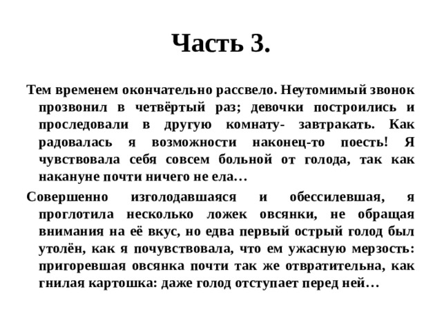 Часть 3. Тем временем окончательно рассвело. Неутомимый звонок прозвонил в четвёртый раз; девочки построились и проследовали в другую комнату- завтракать. Как радовалась я возможности наконец-то поесть! Я чувствовала себя совсем больной от голода, так как накануне почти ничего не ела… Совершенно изголодавшаяся и обессилевшая, я проглотила несколько ложек овсянки, не обращая внимания на её вкус, но едва первый острый голод был утолён, как я почувствовала, что ем ужасную мерзость: пригоревшая овсянка почти так же отвратительна, как гнилая картошка: даже голод отступает перед ней… 