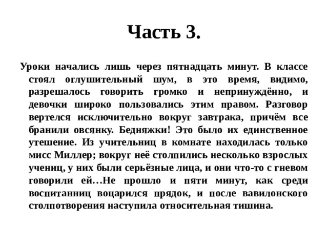 Часть 3. Уроки начались лишь через пятнадцать минут. В классе стоял оглушительный шум, в это время, видимо, разрешалось говорить громко и непринуждённо, и девочки широко пользовались этим правом. Разговор вертелся исключительно вокруг завтрака, причём все бранили овсянку. Бедняжки! Это было их единственное утешение. Из учительниц в комнате находилась только мисс Миллер; вокруг неё столпились несколько взрослых учениц, у них были серьёзные лица, и они что-то с гневом говорили ей…Не прошло и пяти минут, как среди воспитанниц воцарился прядок, и после вавилонского столпотворения наступила относительная тишина. 