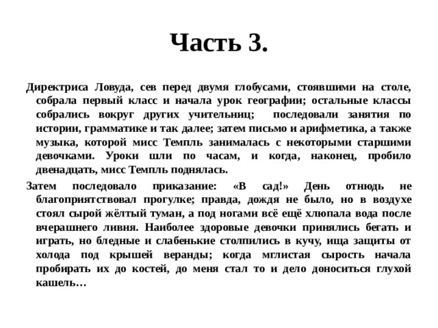 Часть 3. Директриса Ловуда, сев перед двумя глобусами, стоявшими на столе, собрала первый класс и начала урок географии; остальные классы собрались вокруг других учительниц; последовали занятия по истории, грамматике и так далее; затем письмо и арифметика, а также музыка, которой мисс Темпль занималась с некоторыми старшими девочками. Уроки шли по часам, и когда, наконец, пробило двенадцать, мисс Темпль поднялась. Затем последовало приказание: «В сад!» День отнюдь не благоприятствовал прогулке; правда, дождя не было, но в воздухе стоял сырой жёлтый туман, а под ногами всё ещё хлюпала вода после вчерашнего ливня. Наиболее здоровые девочки принялись бегать и играть, но бледные и слабенькие столпились в кучу, ища защиты от холода под крышей веранды; когда мглистая сырость начала пробирать их до костей, до меня стал то и дело доноситься глухой кашель… 