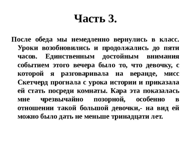 Часть 3. После обеда мы немедленно вернулись в класс. Уроки возобновились и продолжались до пяти часов. Единственным достойным внимания событием этого вечера было то, что девочку, с которой я разговаривала на веранде, мисс Скетчерд прогнала с урока истории и приказала ей стать посреди комнаты. Кара эта показалась мне чрезвычайно позорной, особенно в отношении такой большой девочки,- на вид ей можно было дать не меньше тринадцати лет. 