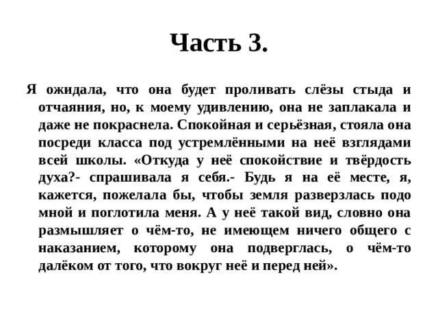 Часть 3. Я ожидала, что она будет проливать слёзы стыда и отчаяния, но, к моему удивлению, она не заплакала и даже не покраснела. Спокойная и серьёзная, стояла она посреди класса под устремлёнными на неё взглядами всей школы. «Откуда у неё спокойствие и твёрдость духа?- спрашивала я себя.- Будь я на её месте, я, кажется, пожелала бы, чтобы земля разверзлась подо мной и поглотила меня. А у неё такой вид, словно она размышляет о чём-то, не имеющем ничего общего с наказанием, которому она подверглась, о чём-то далёком от того, что вокруг неё и перед ней». 