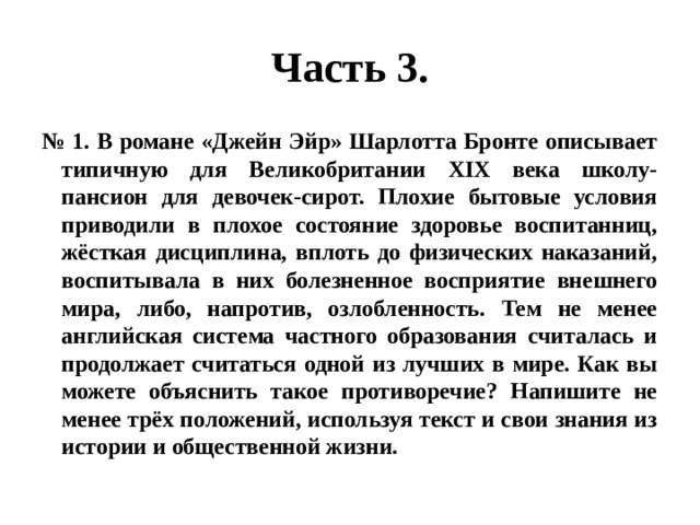 Часть 3. № 1. В романе «Джейн Эйр» Шарлотта Бронте описывает типичную для Великобритании XIX века школу-пансион для девочек-сирот. Плохие бытовые условия приводили в плохое состояние здоровье воспитанниц, жёсткая дисциплина, вплоть до физических наказаний, воспитывала в них болезненное восприятие внешнего мира, либо, напротив, озлобленность. Тем не менее английская система частного образования считалась и продолжает считаться одной из лучших в мире. Как вы можете объяснить такое противоречие? Напишите не менее трёх положений, используя текст и свои знания из истории и общественной жизни. 