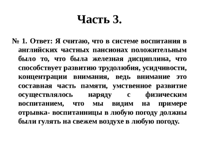 Часть 3. № 1. Ответ: Я считаю, что в системе воспитания в английских частных пансионах положительным было то, что была железная дисциплина, что способствует развитию трудолюбия, усидчивости, концентрации внимания, ведь внимание это составная часть памяти, умственное развитие осуществлялось наряду с физическим воспитанием, что мы видим на примере отрывка- воспитанницы в любую погоду должны были гулять на свежем воздухе в любую погоду. 