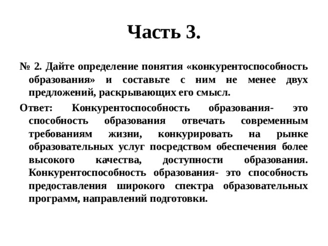 Часть 3. № 2. Дайте определение понятия «конкурентоспособность образования» и составьте с ним не менее двух предложений, раскрывающих его смысл. Ответ: Конкурентоспособность образования- это способность образования отвечать современным требованиям жизни, конкурировать на рынке образовательных услуг посредством обеспечения более высокого качества, доступности образования. Конкурентоспособность образования- это способность предоставления широкого спектра образовательных программ, направлений подготовки. 