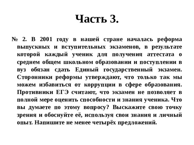 Часть 3. № 2. В 2001 году в нашей стране началась реформа выпускных и вступительных экзаменов, в результате которой каждый ученик для получения аттестата о среднем общем школьном образовании и поступлении в вуз обязан сдать Единый государственный экзамен. Сторонники реформы утверждают, что только так мы можем избавиться от коррупции в сфере образования. Противники ЕГЭ считают, что экзамен не позволяет в полной мере оценить способности и знания ученика. Что вы думаете по этому вопросу? Выскажите свою точку зрения и обоснуйте её, используя свои знания и личный опыт. Напишите не менее четырёх предложений. 