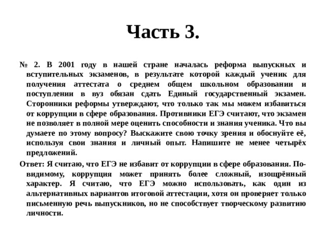 Часть 3. № 2. В 2001 году в нашей стране началась реформа выпускных и вступительных экзаменов, в результате которой каждый ученик для получения аттестата о среднем общем школьном образовании и поступлении в вуз обязан сдать Единый государственный экзамен. Сторонники реформы утверждают, что только так мы можем избавиться от коррупции в сфере образования. Противники ЕГЭ считают, что экзамен не позволяет в полной мере оценить способности и знания ученика. Что вы думаете по этому вопросу? Выскажите свою точку зрения и обоснуйте её, используя свои знания и личный опыт. Напишите не менее четырёх предложений. Ответ: Я считаю, что ЕГЭ не избавит от коррупции в сфере образования. По-видимому, коррупция может принять более сложный, изощрённый характер. Я считаю, что ЕГЭ можно использовать, как один из альтернативных вариантов итоговой аттестации, хотя он проверяет только письменную речь выпускников, но не способствует творческому развитию личности. 