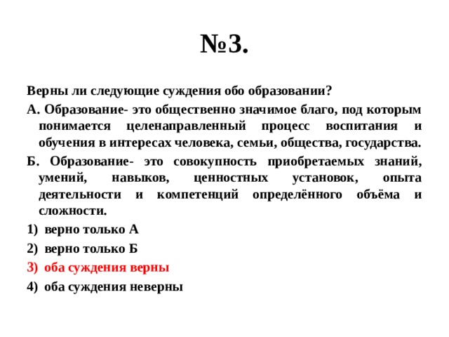 № 3. Верны ли следующие суждения обо образовании? А. Образование- это общественно значимое благо, под которым понимается целенаправленный процесс воспитания и обучения в интересах человека, семьи, общества, государства. Б. Образование- это совокупность приобретаемых знаний, умений, навыков, ценностных установок, опыта деятельности и компетенций определённого объёма и сложности. верно только А верно только Б оба суждения верны оба суждения неверны 