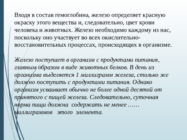 Входя в состав гемоглобина, железо определяет красную окраску этого вещества и, следовательно, цвет крови человека и животных. Железо необходимо каждому из нас, поскольку оно участвует во всех окислительно-восстановительных процессах, происходящих в организме.  Железо поступает в организм с продуктами питания, главным образом в виде животных белков. В день из организма выделяется 1 миллиграмм железа, столько же должно поступить с продуктами питания. Однако организм усваивает обычно не более одной десятой от принятого с пищей железа. Следовательно, суточная норма пищи должна содержать не менее …… миллиграммов этого элемента .   