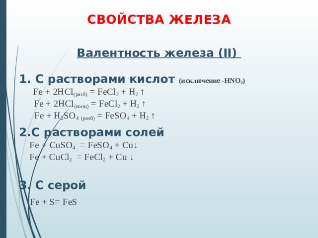 СВОЙСТВА ЖЕЛЕЗА   Валентность железа ( II )   1. С растворами кислот (исключение - HNO 3 )   Fe + 2HCl ( разб ) = FeCl 2 + H 2 ↑     Fe + 2HCl ( конц ) = FeCl 2 + H 2 ↑    Fe + H 2 SO 4  ( разб ) = FeSO 4 + H 2 ↑  2.С растворами c олей  Fe + С uSO 4 = FeSO 4 + Cu↓  Fe + Cu С l 2 = FeCl 2 + Cu ↓  3. С серой  Fe + S = FeS 