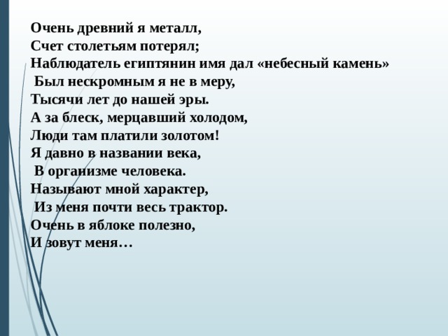 Очень древний я металл, Счет столетьям потерял; Наблюдатель египтянин имя дал «небесный камень»  Был нескромным я не в меру, Тысячи лет до нашей эры. А за блеск, мерцавший холодом, Люди там платили золотом! Я давно в названии века,  В организме человека. Называют мной характер,  Из меня почти весь трактор. Очень в яблоке полезно, И зовут меня…  