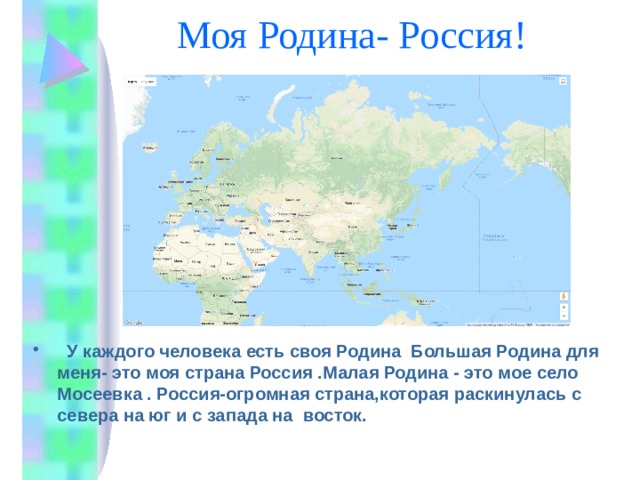 Моя Родина- Россия!  У каждого человека есть своя Родина Большая Родина для меня- это моя страна Россия .Малая Родина - это мое село Мосеевка . Россия-огромная страна,которая раскинулась с севера на юг и с запада на восток. 