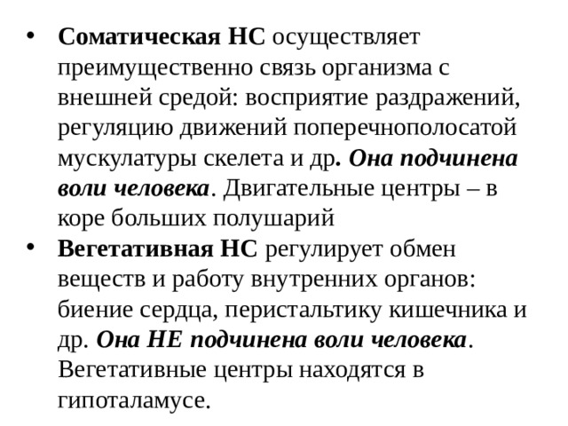 Соматическая НС осуществляет преимущественно связь организма с внешней средой: восприятие раздражений, регуляцию движений поперечнополосатой мускулатуры скелета и др . Она подчинена воли человека . Двигательные центры – в коре больших полушарий Вегетативная НС регулирует обмен веществ и работу внутренних органов: биение сердца, перистальтику кишечника и др. Она НЕ подчинена воли человека . Вегетативные центры находятся в гипоталамусе. 