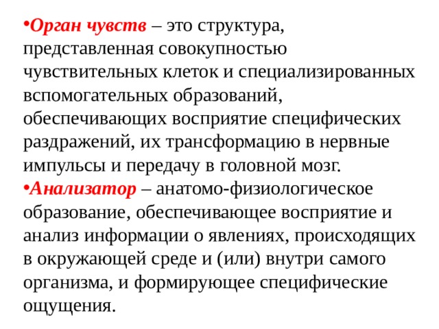 Орган чувств  – это структура, представленная совокупностью чувствительных клеток и специализированных вспомогательных образований, обеспечивающих восприятие специфических раздражений, их трансформацию в нервные импульсы и передачу в головной мозг. Анализатор  – анатомо-физиологическое образование, обеспечивающее восприятие и анализ информации о явлениях, происходящих в окружающей среде и (или) внутри самого организма, и формирующее специфические ощущения. 