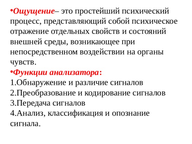 Ощущение – это простейший психический процесс, представляющий собой психическое отражение отдельных свойств и состояний внешней среды, возникающее при непосредственном воздействии на органы чувств. Функции анализатора : Обнаружение и различие сигналов Преобразование и кодирование сигналов Передача сигналов Анализ, классификация и опознание сигнала. 