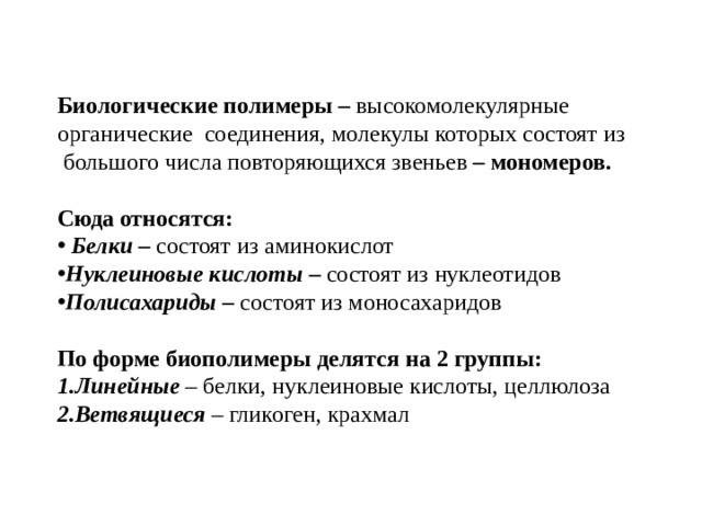 Биологические полимеры – высокомолекулярные органические соединения, молекулы которых состоят из  большого числа повторяющихся звеньев – мономеров.  Сюда относятся:  Белки – состоят из аминокислот Нуклеиновые кислоты – состоят из нуклеотидов Полисахариды – состоят из моносахаридов  По форме биополимеры делятся на 2 группы: Линейные – белки, нуклеиновые кислоты, целлюлоза Ветвящиеся – гликоген, крахмал 