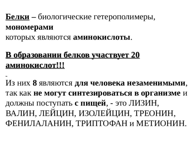 Белки – биологические гетерополимеры, мономерами которых являются аминокислоты .  В образовании белков участвует 20 аминокислот!!!  Из  них  8  являются  для человека незаменимыми , так как не могут синтезироваться в организме и должны поступать с пищей , - это ЛИЗИН, ВАЛИН, ЛЕЙЦИН, ИЗОЛЕЙЦИН, ТРЕОНИН, ФЕНИЛАЛАНИН, ТРИПТОФАН и МЕТИОНИН.    