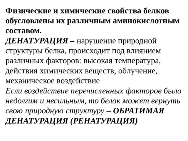 Физические и химические свойства белков обусловлены их различным аминокислотным составом. ДЕНАТУРАЦИЯ – нарушение природной структуры белка, происходит под влиянием различных факторов: высокая температура, действия химических веществ, облучение, механическое воздействие Если воздействие перечисленных факторов было недолгим и несильным, то белок может вернуть свою природную структуру – ОБРАТИМАЯ ДЕНАТУРАЦИЯ (РЕНАТУРАЦИЯ)    