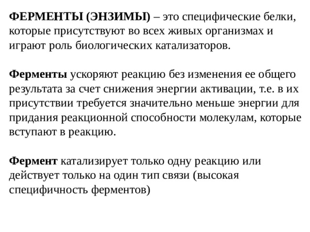 ФЕРМЕНТЫ (ЭНЗИМЫ) – это специфические белки, которые присутствуют во всех живых организмах и играют роль биологических катализаторов. Ферменты ускоряют реакцию без изменения ее общего результата за счет снижения энергии активации, т.е. в их присутствии требуется значительно меньше энергии для придания реакционной способности молекулам, которые вступают в реакцию. Фермент катализирует только одну реакцию или действует только на один тип связи (высокая специфичность ферментов)    