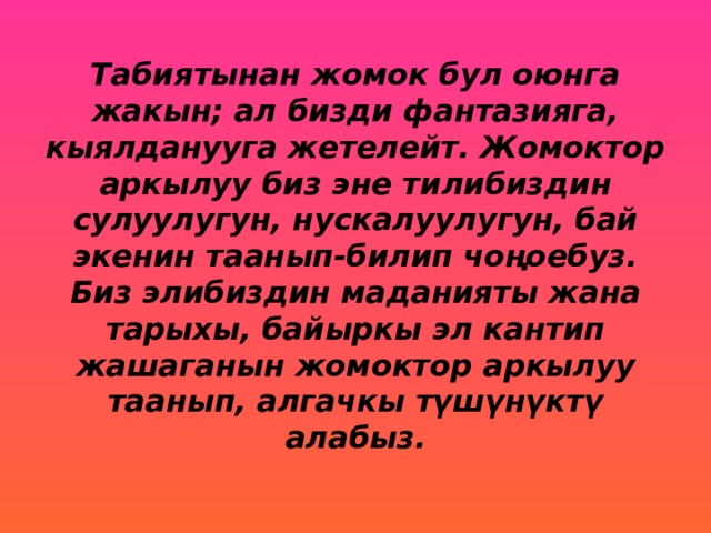 Табиятынан жомок бул оюнга жакын; ал бизди фантазияга, кыялданууга жетелейт. Жомоктор аркылуу биз эне тилибиздин сулуулугун, нускалуулугун, бай экенин таанып-билип чоңоебуз. Биз элибиздин маданияты жана тарыхы, байыркы эл кантип жашаганын жомоктор аркылуу таанып, алгачкы түшүнүктү алабыз. 