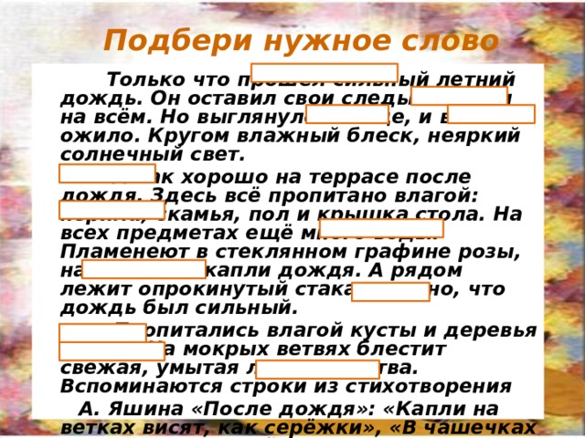 Подбери нужное слово Только что прошёл сильный летний дождь. Он оставил свои следы всюду и на всём. Но выглянуло солнце, и всё ожило. Кругом влажный блеск, неяркий солнечный свет. А как хорошо на террасе после дождя. Здесь всё пропитано влагой: перила, скамья, пол и крышка стола. На всех предметах ещё много воды. Пламенеют в стеклянном графине розы, на них тоже капли дождя. А рядом лежит опрокинутый стакан: видно, что дождь был сильный. Пропитались влагой кусты и деревья в саду. На мокрых ветвях блестит свежая, умытая ливнем листва. Вспоминаются строки из стихотворения А. Яшина «После дождя»: «Капли на ветках висят, как серёжки», «В чашечках листьев на каждой травинке по огонёчку, по серебринке». Ощущается свежесть воздуха и тишина того момента, который бывает только после дождя. Чтобы открыть слово, нужно кликнуть по прямоугольнику. 