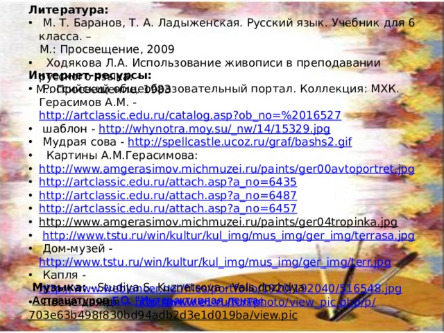 Литература: М. Т. Баранов, Т. А. Ладыженская. Русский язык. Учебник для 6 класса. – М.: Просвещение, 2009 Ходякова Л.А. Использование живописи в преподавании русского языка. - М.: Просвещение. 1983 Интернет-ресурсы: Российский общеобразовательный портал. Коллекция: МХК. Герасимов А.М. - http://artclassic.edu.ru/catalog.asp?ob_no=%2016527 шаблон - http://whynotra.moy.su/_nw/14/15329.jpg Мудрая сова - http://spellcastle.ucoz.ru/graf/bashs2.gif Картины А.М.Герасимова: http://www.amgerasimov.michmuzei.ru/paints/ger00avtoportret.jpg http://artclassic.edu.ru/attach.asp?a_no=6435 http://artclassic.edu.ru/attach.asp?a_no=6487 http://artclassic.edu.ru/attach.asp?a_no=6457 http://www.amgerasimov.michmuzei.ru/paints/ger04tropinka.jpg http://www.tstu.ru/win/kultur/kul_img/mus_img/ger_img/terrasa.jpg Дом-музей - http://www.tstu.ru/win/kultur/kul_img/mus_img/ger_img/terr.jpg Капля - http://www.weblancer.net/files/portfolio/1920/192040/516548.jpg После дождя - http://www.e1.ru/fun/photo/view_pic.php/p/ 703e63b498f830bd94adb2d3e1d019ba/view.pic Музыка: - Studiya S. Kuznetsova - Vals dozhdya Аствацатуров Г.О. 