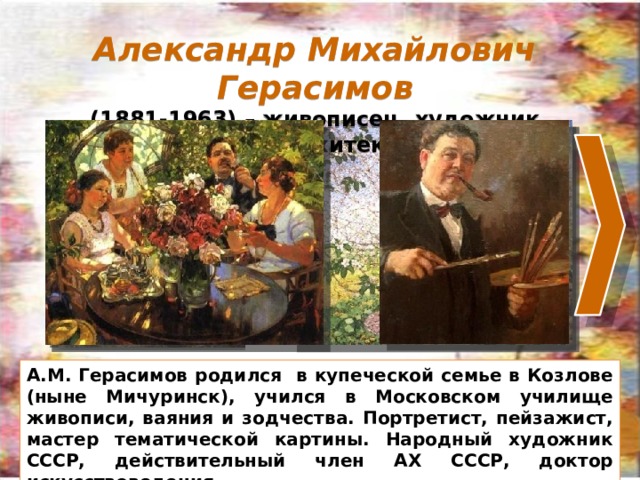 Александр Михайлович Герасимов (1881-1963) – живописец, художник театра, архитектор. Для перемещения ленты – кликнуть по стрелке. Для увеличения картины – кликнуть по картине. На следующий слайд – кликнуть по фону слайда. Александр Михайлович Герасимов – живописец, художник, архитектор. А.М. Герасимов родился в купеческой семье в Козлове (ныне Мичуринск), учился в Московском училище живописи, ваяния и зодчества. Портретист, пейзажист, мастер тематической картины. Народный художник СССР, действительный член АХ СССР, доктор искусствоведения. Его кисти принадлежат многие известные портреты, пейзажи, жанровые картины. А.М. Герасимов родился в купеческой семье в Козлове (ныне Мичуринск), учился в Московском училище живописи, ваяния и зодчества. Портретист, пейзажист, мастер тематической картины. Народный художник СССР, действительный член АХ СССР, доктор искусствоведения. 