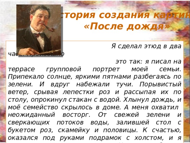 История создания картины «После дождя» Я сделал этюд в два часа. Произошло это так: я писал на террасе групповой портрет моей семьи. Припекало солнце, яркими пятнами разбегаясь по зелени. И вдруг набежали тучи. Порывистый ветер, срывая лепестки роз и рассыпая их по столу, опрокинул стакан с водой. Хлынул дождь, и моё семейство скрылось в доме. А меня охватил неожиданный восторг. От свежей зелени и сверкающих потоков воды, залившей стол с букетом роз, скамейку и половицы. К счастью, оказался под руками подрамок с холстом, и я лихорадочно начал писать. Не понадобилось ничего переставлять или добавлять, - настолько было прекрасно всё, что находилось перед моими глазами. По щелчку 