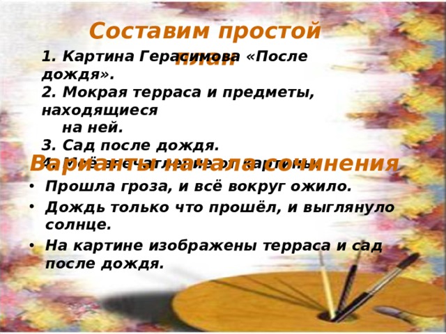 Составим простой план 1. Картина Герасимова «После дождя». 2. Мокрая терраса и предметы, находящиеся на ней. 3. Сад после дождя. 4. Моё впечатление от картины. Варианты начала сочинения Прошла гроза, и всё вокруг ожило. Дождь только что прошёл, и выглянуло солнце. На картине изображены терраса и сад после дождя. По щелчку 