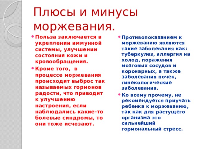 Плюсы и минусы моржевания. Польза заключается в укреплении иммунной системы, улучшении состояния кожи и кровообращения. Кроме того, в процессе моржевания происходит выброс так называемых гормонов радости, что приводит к улучшению настроения, если наблюдались какие-то болевые синдромы, то они тоже исчезают. Противопоказанием к моржеванию являются такие заболевания как: туберкулез, аллергия на холод, поражения мозговых сосудов и коронарных, а также заболевания почек, гинекологические заболевания. Ко всему прочему, не рекомендуется приучать ребенка к моржеванию, так как для растущего организма это сильнейший гормональный стресс. 