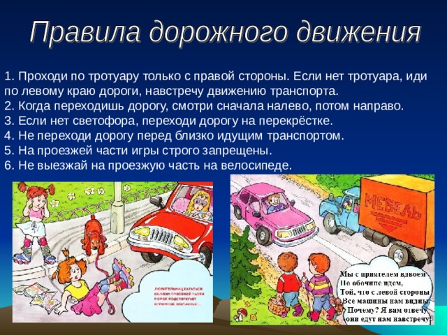 1. Проходи по тротуару только с правой стороны. Если нет тротуара, иди по левому краю дороги, навстречу движению транспорта.   2. Когда переходишь дорогу, смотри сначала налево, потом направо.   3. Если нет светофора, переходи дорогу на перекрёстке.  4. Не переходи дорогу перед близко идущим транспортом.   5. На проезжей части игры строго запрещены.   6. Не выезжай на проезжую часть на велосипеде. 