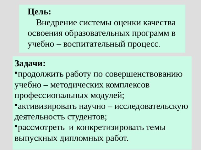  Цель:  Внедрение системы оценки качества  освоения образовательных программ в  учебно – воспитательный процесс . Задачи: продолжить работу по совершенствованию учебно – методических комплексов профессиональных модулей; активизировать научно – исследовательскую деятельность студентов; рассмотреть и конкретизировать темы выпускных дипломных работ. 