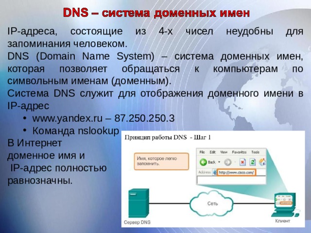 IP -адреса, состоящие из 4-х чисел неудобны для запоминания человеком. DNS ( Domain Name System ) – система доменных имен, которая позволяет обращаться к компьютерам по символьным именам ( доменным ) . Система DNS служит для отображения доменного имени в IP -адрес www.yandex.ru – 87.250.250.3 Команда nslookup www.yandex.ru – 87.250.250.3 Команда nslookup В Интернет доменное имя и  IP -адрес полностью равнозначны.  