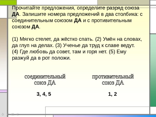 Прочитайте предложения, определите разряд союза ДА . Запишите номера предложений в два столбика: с соединительным союзом ДА и с противительным союзом ДА . (1) Мягко стелет, да жёстко спать. (2) Умён на словах, да глуп на делах. (3) Ученье да труд к славе ведут. (4) Где любовь да совет, там и горя нет. (5) Ему разжуй да в рот положи. 3, 4, 5 1, 2 