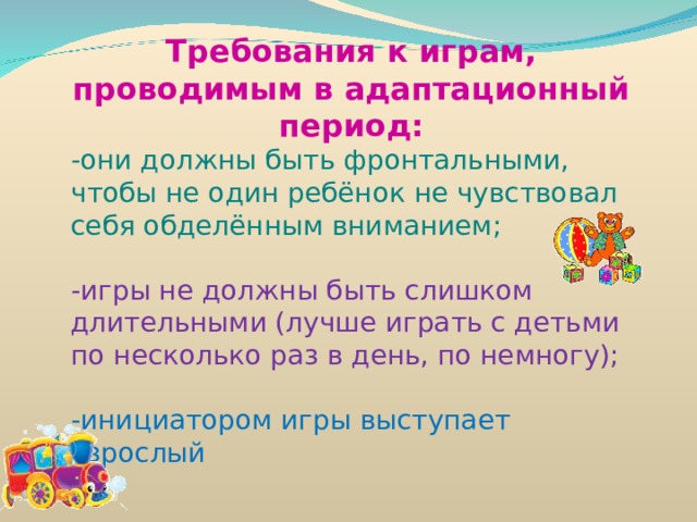  Требования к играм, проводимым в адаптационный период: -они должны быть фронтальными, чтобы не один ребёнок не чувствовал себя обделённым вниманием; -игры не должны быть слишком длительными (лучше играть с детьми по несколько раз в день, по немногу); -инициатором игры выступает взрослый 