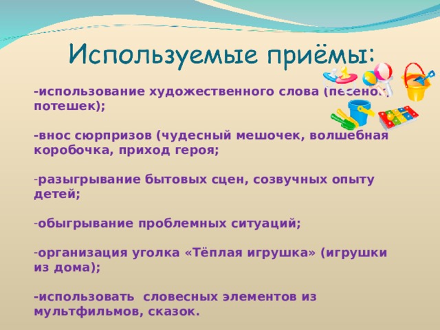 -использование художественного слова (песенок, потешек);  -внос сюрпризов (чудесный мешочек, волшебная коробочка, приход героя;  разыгрывание бытовых сцен, созвучных опыту детей;  обыгрывание проблемных ситуаций;  организация уголка «Тёплая игрушка» (игрушки из дома);  -использовать словесных элементов из мультфильмов, сказок. 