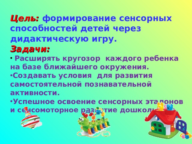 Цель:  формирование сенсорных способностей детей через дидактическую игру. Задачи:  Расширять кругозор каждого ребенка на базе ближайшего окружения. Создавать условия для развития самостоятельной познавательной активности. Успешное освоение сенсорных эталонов и сенсомоторное развитие дошкольника .   
