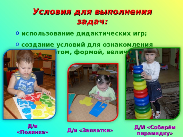 Условия для выполнения задач:  использование дидактических игр;  создание условий для ознакомления детей с цветом, формой, величиной. Д/и «Полянка» Д/И «Соберём пирамидку» Д / и «Заплатки» 