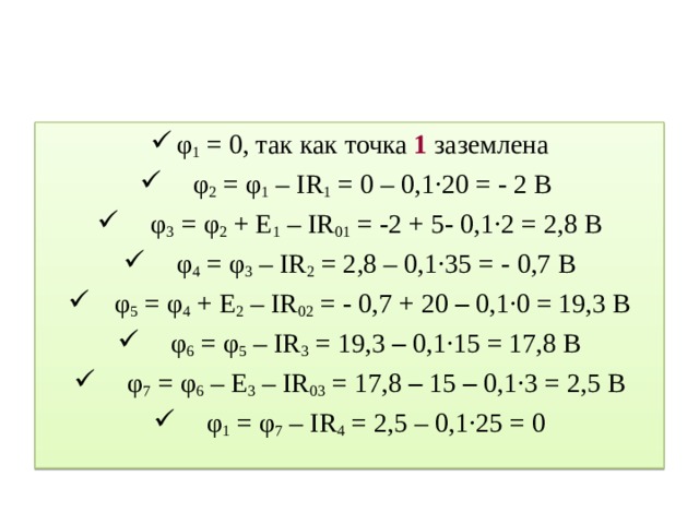 φ 1 = 0, так как точка 1 заземлена  φ 2 = φ 1 – IR 1 = 0 – 0,1∙20 = - 2 В  φ 3 = φ 2 + E 1 – IR 01 = - 2 + 5 - 0,1∙2 = 2,8 В  φ 4 = φ 3 – IR 2 = 2,8 – 0,1∙35 = - 0,7 В  φ 5 = φ 4 + E 2 – IR 02 = - 0,7 + 20 – 0,1∙0 = 19,3 В  φ 6 = φ 5 – IR 3 = 19,3 – 0,1∙15 = 17,8 В  φ 7 = φ 6 – E 3 – IR 03 = 17,8 – 15 – 0,1∙3 = 2,5 В  φ 1 = φ 7 – IR 4 = 2,5 – 0,1∙25 = 0 