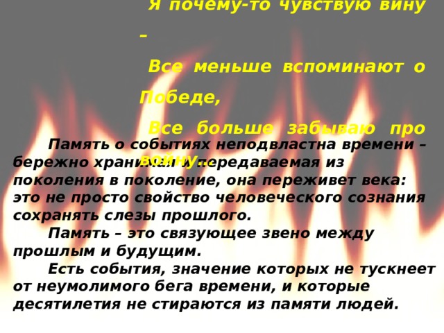 Когда опять подходят даты эти, Я почему-то чувствую вину – Все меньше вспоминают о Победе, Все больше забываю про войну…           Память о событиях неподвластна времени – бережно хранимая и передаваемая из поколения в поколение, она переживет века: это не просто свойство человеческого сознания сохранять слезы прошлого. Память – это связующее звено между прошлым и будущим. Есть события, значение которых не тускнеет от неумолимого бега времени, и которые десятилетия не стираются из памяти людей. 
