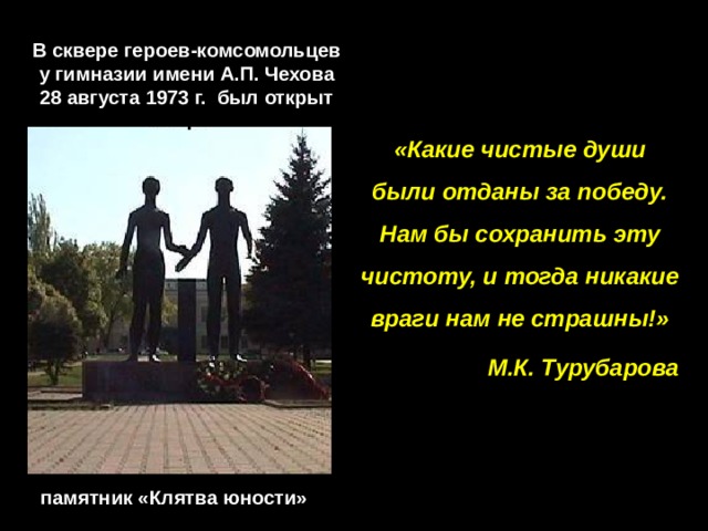 В сквере героев-комсомольцев у гимназии имени А.П. Чехова 28 августа 1973 г. был открыт «Какие чистые души были отданы за победу. Нам бы сохранить эту чистоту, и тогда никакие враги нам не страшны!» М.К. Турубарова памятник «Клятва юности» 