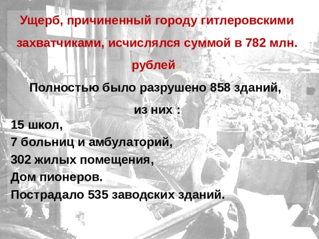 Ущерб, причиненный городу гитлеровскими захватчиками, исчислялся суммой в 782 млн. рублей .  Полностью было разрушено 858 зданий, из них : 15 школ, 7 больниц и амбулаторий, 302 жилых помещения, Дом пионеров. Пострадало 535 заводских зданий. 