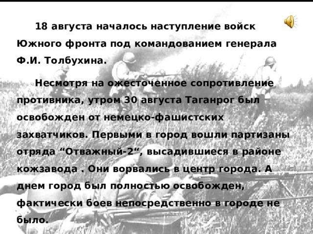 18 августа началось наступление войск Южного фронта под командованием генерала Ф.И. Толбухина. Несмотря на ожесточенное сопротивление противника, утром 30 августа Таганрог был освобожден от немецко-фашистских захватчиков. Первыми в город вошли партизаны отряда “Отважный-2“, высадившиеся в районе кожзавода . Они ворвались в центр города. А днем город был полностью освобожден, фактически боев непосредственно в городе не было. 