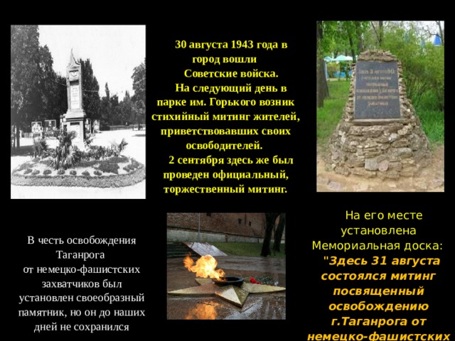 После освобождения В честь освобождения Таганрога от немецко-фашистских захватчиков был установлен своеобразный памятник, но он до наших дней не сохранился 30 августа 1943 года в город вошли Советские войска. На следующий день в парке им. Горького возник стихийный митинг жителей, приветствовавших своих освободителей. 2 сентября здесь же был проведен официальный, торжественный митинг. На его месте установлена Мемориальная  доска:  