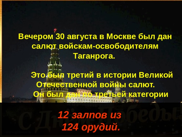 Вечером 30 августа в Москве был дан салют войскам-освободителям Таганрога. Это был третий в истории Великой Отечественной войны салют. Он был дан по третьей категории 12 залпов из 124 орудий. 