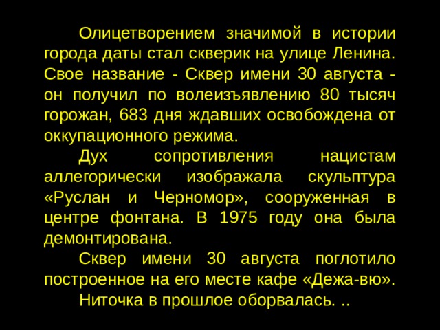 Олицетворением значимой в истории города даты стал скверик на улице Ленина. Свое название - Сквер имени 30 августа - он получил по волеизъявлению 80 тысяч горожан, 683 дня ждавших освобождена от оккупационного режима. Дух сопротивления нацистам аллегорически изображала скульптура «Руслан и Черномор», сооруженная в центре фонтана. В 1975 году она была демонтирована. Сквер имени 30 августа поглотило построенное на его месте кафе «Дежа-вю». Ниточка в прошлое оборвалась. .. 