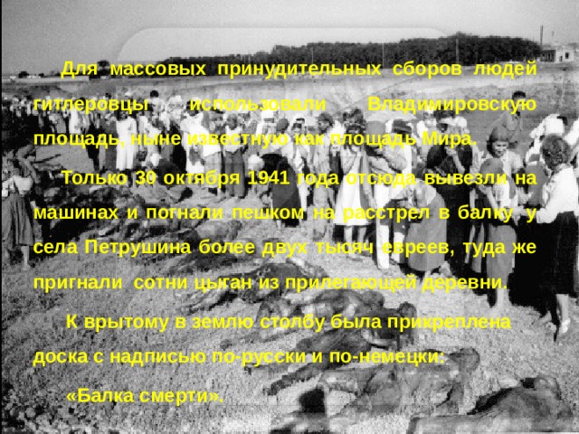 Для массовых принудительных сборов людей гитлеровцы использовали Владимировскую площадь, ныне известную как площадь Мира. Только 30 октября 1941 года отсюда вывезли на машинах и погнали пешком на расстрел в балку  у села Петрушина более двух тысяч евреев, туда же пригнали сотни цыган из прилегающей деревни.  К врытому в землю столбу была прикреплена доска с надписью по-русски и по-немецки:  «Балка смерти». 