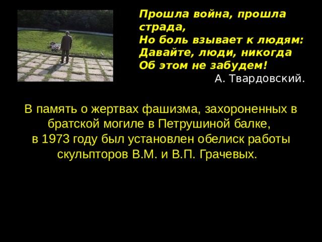 Прошла война, прошла страда,  Но боль взывает к людям:  Давайте, люди, никогда  Об этом не забудем! А. Твардовский. В память о жертвах фашизма, захороненных в братской могиле в Петрушиной балке, в 1973 году был установлен обелиск работы скульпторов В.М. и В.П. Грачевых.  