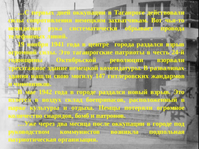… С первых дней оккупации в Таганроге действовали силы сопротивления немецким захватчикам. Вот чья-то невидимая рука систематически обрывает провода телефонных линий. 19 ноября 1941 года в центре города раздался взрыв огромной силы. Это таганрогские патриоты в честь 24-й годовщины Октябрьской революции взорвали трехэтажное здание немецкой комендатуры. В развалинах здания нашли свою могилу 147 гитлеровских жандармов и чиновников. В мае 1942 года в городе раздался новый взрыв. Это взлетел в воздух склад боеприпасов, расположенный в парке культуры и отдыха. Немцы потеряли огромное количество снарядов, бомб и патронов. … Уже через два месяца после оккупации в городе под руководством коммунистов возникла подпольная патриотическая организация. 